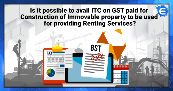 Is it possible to avail ITC on GST paid for Construction of Immovable property?